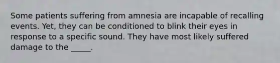 Some patients suffering from amnesia are incapable of recalling events. Yet, they can be conditioned to blink their eyes in response to a specific sound. They have most likely suffered damage to the _____.