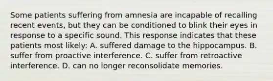 Some patients suffering from amnesia are incapable of recalling recent events, but they can be conditioned to blink their eyes in response to a specific sound. This response indicates that these patients most likely: A. suffered damage to the hippocampus. B. suffer from proactive interference. C. suffer from retroactive interference. D. can no longer reconsolidate memories.