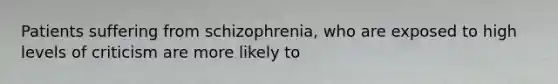 Patients suffering from schizophrenia, who are exposed to high levels of criticism are more likely to