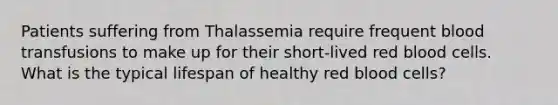 Patients suffering from Thalassemia require frequent blood transfusions to make up for their short-lived red blood cells. What is the typical lifespan of healthy red blood cells?