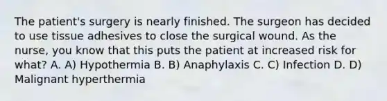 The patient's surgery is nearly finished. The surgeon has decided to use tissue adhesives to close the surgical wound. As the nurse, you know that this puts the patient at increased risk for what? A. A) Hypothermia B. B) Anaphylaxis C. C) Infection D. D) Malignant hyperthermia