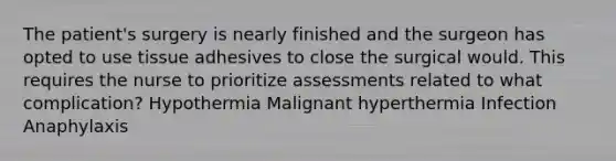 The patient's surgery is nearly finished and the surgeon has opted to use tissue adhesives to close the surgical would. This requires the nurse to prioritize assessments related to what complication? Hypothermia Malignant hyperthermia Infection Anaphylaxis