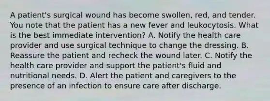 A patient's surgical wound has become swollen, red, and tender. You note that the patient has a new fever and leukocytosis. What is the best immediate intervention? A. Notify the health care provider and use surgical technique to change the dressing. B. Reassure the patient and recheck the wound later. C. Notify the health care provider and support the patient's fluid and nutritional needs. D. Alert the patient and caregivers to the presence of an infection to ensure care after discharge.