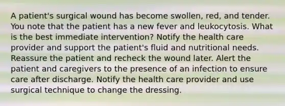 A patient's surgical wound has become swollen, red, and tender. You note that the patient has a new fever and leukocytosis. What is the best immediate intervention? Notify the health care provider and support the patient's fluid and nutritional needs. Reassure the patient and recheck the wound later. Alert the patient and caregivers to the presence of an infection to ensure care after discharge. Notify the health care provider and use surgical technique to change the dressing.