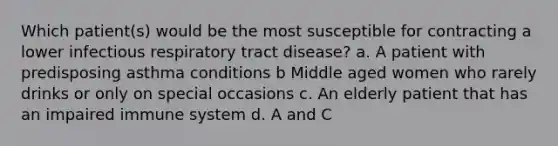 Which patient(s) would be the most susceptible for contracting a lower infectious respiratory tract disease? a. A patient with predisposing asthma conditions b Middle aged women who rarely drinks or only on special occasions c. An elderly patient that has an impaired immune system d. A and C