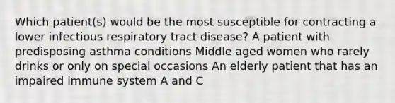 Which patient(s) would be the most susceptible for contracting a lower infectious respiratory tract disease? A patient with predisposing asthma conditions Middle aged women who rarely drinks or only on special occasions An elderly patient that has an impaired immune system A and C