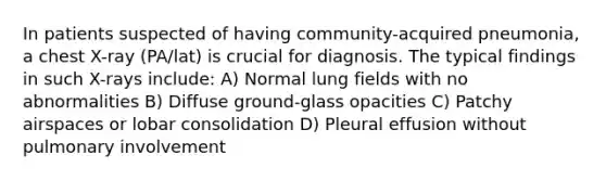 In patients suspected of having community-acquired pneumonia, a chest X-ray (PA/lat) is crucial for diagnosis. The typical findings in such X-rays include: A) Normal lung fields with no abnormalities B) Diffuse ground-glass opacities C) Patchy airspaces or lobar consolidation D) Pleural effusion without pulmonary involvement