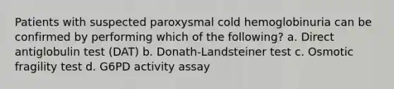 Patients with suspected paroxysmal cold hemoglobinuria can be confirmed by performing which of the following? a. Direct antiglobulin test (DAT) b. Donath-Landsteiner test c. Osmotic fragility test d. G6PD activity assay