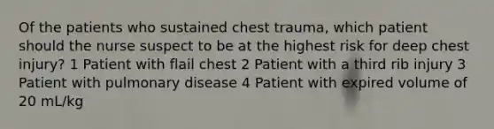 Of the patients who sustained chest trauma, which patient should the nurse suspect to be at the highest risk for deep chest injury? 1 Patient with flail chest 2 Patient with a third rib injury 3 Patient with pulmonary disease 4 Patient with expired volume of 20 mL/kg