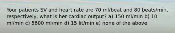 Your patients SV and heart rate are 70 ml/beat and 80 beats/min, respectively, what is her cardiac output? a) 150 ml/min b) 10 ml/min c) 5600 ml/min d) 15 lit/min e) none of the above