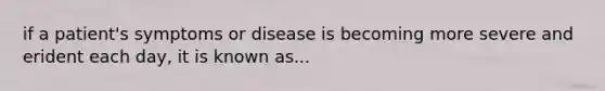 if a patient's symptoms or disease is becoming more severe and erident each day, it is known as...