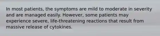 In most patients, the symptoms are mild to moderate in severity and are managed easily. However, some patients may experience severe, life-threatening reactions that result from massive release of cytokines.