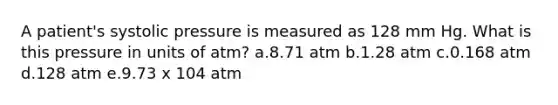 A patient's systolic pressure is measured as 128 mm Hg. What is this pressure in units of atm? a.8.71 atm b.1.28 atm c.0.168 atm d.128 atm e.9.73 x 104 atm