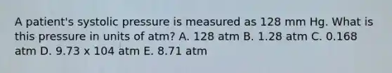 A patient's systolic pressure is measured as 128 mm Hg. What is this pressure in units of atm? A. 128 atm B. 1.28 atm C. 0.168 atm D. 9.73 x 104 atm E. 8.71 atm