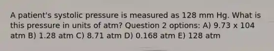 A patient's systolic pressure is measured as 128 mm Hg. What is this pressure in units of atm? Question 2 options: A) 9.73 x 104 atm B) 1.28 atm C) 8.71 atm D) 0.168 atm E) 128 atm