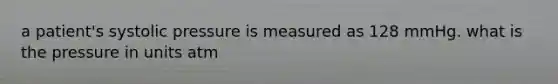 a patient's systolic pressure is measured as 128 mmHg. what is the pressure in units atm