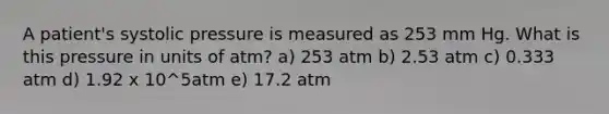 A patient's systolic pressure is measured as 253 mm Hg. What is this pressure in units of atm? a) 253 atm b) 2.53 atm c) 0.333 atm d) 1.92 x 10^5atm e) 17.2 atm