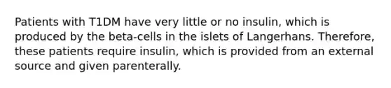 Patients with T1DM have very little or no insulin, which is produced by the beta-cells in the islets of Langerhans. Therefore, these patients require insulin, which is provided from an external source and given parenterally.