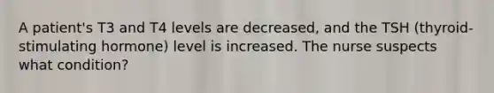 A patient's T3 and T4 levels are decreased, and the TSH (thyroid-stimulating hormone) level is increased. The nurse suspects what condition?