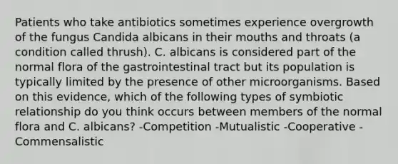 Patients who take antibiotics sometimes experience overgrowth of the fungus Candida albicans in their mouths and throats (a condition called thrush). C. albicans is considered part of the normal flora of the gastrointestinal tract but its population is typically limited by the presence of other microorganisms. Based on this evidence, which of the following types of symbiotic relationship do you think occurs between members of the normal flora and C. albicans? -Competition -Mutualistic -Cooperative -Commensalistic