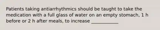 Patients taking antiarrhythmics should be taught to take the medication with a full glass of water on an empty stomach, 1 h before or 2 h after meals, to increase ____________