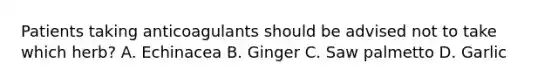 Patients taking anticoagulants should be advised not to take which herb? A. Echinacea B. Ginger C. Saw palmetto D. Garlic