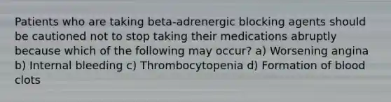 Patients who are taking beta-adrenergic blocking agents should be cautioned not to stop taking their medications abruptly because which of the following may occur? a) Worsening angina b) Internal bleeding c) Thrombocytopenia d) Formation of blood clots