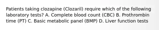 Patients taking clozapine (Clozaril) require which of the following laboratory tests? A. Complete blood count (CBC) B. Prothrombin time (PT) C. Basic metabolic panel (BMP) D. Liver function tests