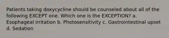 Patients taking doxycycline should be counseled about all of the following EXCEPT one. Which one is the EXCEPTION? a. Esophageal irritation b. Photosensitivity c. Gastrointestinal upset d. Sedation