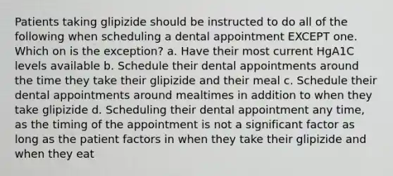 Patients taking glipizide should be instructed to do all of the following when scheduling a dental appointment EXCEPT one. Which on is the exception? a. Have their most current HgA1C levels available b. Schedule their dental appointments around the time they take their glipizide and their meal c. Schedule their dental appointments around mealtimes in addition to when they take glipizide d. Scheduling their dental appointment any time, as the timing of the appointment is not a significant factor as long as the patient factors in when they take their glipizide and when they eat