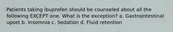 Patients taking ibuprofen should be counseled about all the following EXCEPT one. What is the exception? a. Gastrointestinal upset b. Insomnia c. Sedation d. Fluid retention