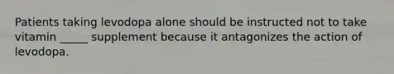 Patients taking levodopa alone should be instructed not to take vitamin _____ supplement because it antagonizes the action of levodopa.