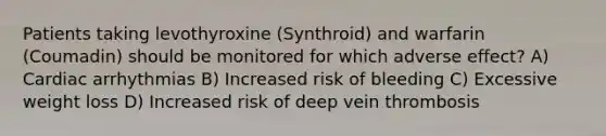 Patients taking levothyroxine (Synthroid) and warfarin (Coumadin) should be monitored for which adverse effect? A) Cardiac arrhythmias B) Increased risk of bleeding C) Excessive weight loss D) Increased risk of deep vein thrombosis