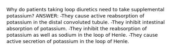 Why do patients taking loop diuretics need to take supplemental potassium? ANSWER: -They cause active reabsorption of potassium in the distal convoluted tubule. -They inhibit intestinal absorption of potassium. -They inhibit the reabsorption of potassium as well as sodium in the loop of Henle. -They cause active secretion of potassium in the loop of Henle.