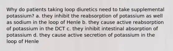 Why do patients taking loop diuretics need to take supplemental potassium? a. they inhibit the reabsorption of potassium as well as sodium in the loop of Henle b. they cause active reabsorption of potassium in the DCT c. they inhibit intestinal absorption of potassium d. they cause active secretion of potassium in the loop of Henle