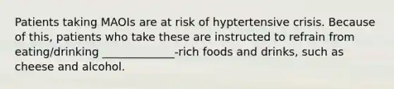 Patients taking MAOIs are at risk of hyptertensive crisis. Because of this, patients who take these are instructed to refrain from eating/drinking _____________-rich foods and drinks, such as cheese and alcohol.