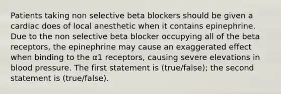 Patients taking non selective beta blockers should be given a cardiac does of local anesthetic when it contains epinephrine. Due to the non selective beta blocker occupying all of the beta receptors, the epinephrine may cause an exaggerated effect when binding to the α1 receptors, causing severe elevations in blood pressure. The first statement is (true/false); the second statement is (true/false).