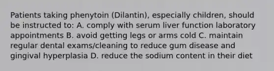 Patients taking phenytoin (Dilantin), especially children, should be instructed to: A. comply with serum liver function laboratory appointments B. avoid getting legs or arms cold C. maintain regular dental exams/cleaning to reduce gum disease and gingival hyperplasia D. reduce the sodium content in their diet