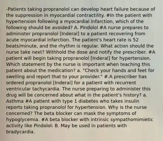 -Patients taking propranolol can develop heart failure because of the suppression in myocardial contractility. #In the patient with hypertension following a myocardial infarction, which of the following should be avoided? A. Pindolol #A nurse prepares to administer propranolol [Inderal] to a patient recovering from acute myocardial infarction. The patient's heart rate is 52 beats/minute, and the rhythm is regular. What action should the nurse take next? Withhold the dose and notify the prescriber. #A patient will begin taking propranolol [Inderal] for hypertension. Which statement by the nurse is important when teaching this patient about the medication? a. "Check your hands and feet for swelling and report that to your provider." #.A prescriber has ordered propranolol [Inderal] for a patient with recurrent ventricular tachycardia. The nurse preparing to administer this drug will be concerned about what in the patient's history? a. Asthma #A patient with type 1 diabetes who takes insulin reports taking propranolol for hypertension. Why is the nurse concerned? The beta blocker can mask the symptoms of hypoglycemia. #A beta blocker with intrinsic sympathomimietic activity like Pindolol: B. May be used in patients with bradycardia.