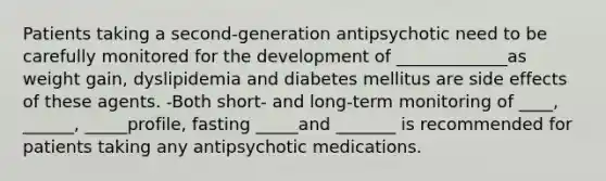 Patients taking a second-generation antipsychotic need to be carefully monitored for the development of _____________as weight gain, dyslipidemia and diabetes mellitus are side effects of these agents. -Both short- and long-term monitoring of ____, ______, _____profile, fasting _____and _______ is recommended for patients taking any antipsychotic medications.