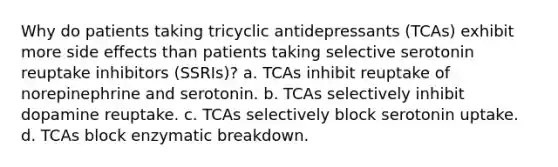 Why do patients taking tricyclic antidepressants (TCAs) exhibit more side effects than patients taking selective serotonin reuptake inhibitors (SSRIs)? a. TCAs inhibit reuptake of norepinephrine and serotonin. b. TCAs selectively inhibit dopamine reuptake. c. TCAs selectively block serotonin uptake. d. TCAs block enzymatic breakdown.