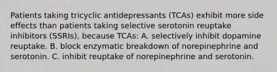 Patients taking tricyclic antidepressants (TCAs) exhibit more side effects than patients taking selective serotonin reuptake inhibitors (SSRIs), because TCAs: A. selectively inhibit dopamine reuptake. B. block enzymatic breakdown of norepinephrine and serotonin. C. inhibit reuptake of norepinephrine and serotonin.