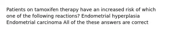 Patients on tamoxifen therapy have an increased risk of which one of the following reactions? Endometrial hyperplasia Endometrial carcinoma All of the these answers are correct