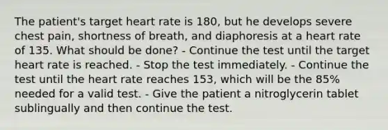 The patient's target heart rate is 180, but he develops severe chest pain, shortness of breath, and diaphoresis at a heart rate of 135. What should be done? - Continue the test until the target heart rate is reached. - Stop the test immediately. - Continue the test until the heart rate reaches 153, which will be the 85% needed for a valid test. - Give the patient a nitroglycerin tablet sublingually and then continue the test.