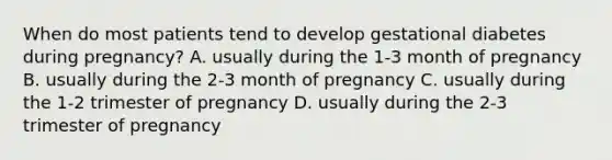 When do most patients tend to develop gestational diabetes during pregnancy? A. usually during the 1-3 month of pregnancy B. usually during the 2-3 month of pregnancy C. usually during the 1-2 trimester of pregnancy D. usually during the 2-3 trimester of pregnancy