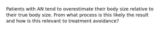 Patients with AN tend to overestimate their body size relative to their true body size. From what process is this likely the result and how is this relevant to treatment avoidance?