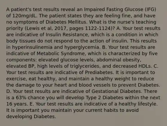 A patient's test results reveal an Impaired Fasting Glucose (IFG) of 120mg/dL. The patient states they are feeling fine, and have no symptoms of Diabetes Mellitus. What is the nurse's teaching priority (Lewis et al, 2017, pages 1122-1124)? A. Your test results are indicative of Insulin Resistance, which is a condition in which body tissues do not respond to the action of insulin. This results in hyperinsulinemia and hyperglycemia. B. Your test results are indicative of Metabolic Syndrome, which is characterized by five components: elevated glucose levels, abdominal obesity, elevated BP, high levels of triglycerides, and decreased HDLs. C. Your test results are indicative of Prediabetes. It is important to exercise, eat healthy, and maintain a healthy weight to reduce the damage to your heart and blood vessels to prevent Diabetes. D. Your test results are indicative of Gestational Diabetes. There is a 63% chance you will develop Type 2 Diabetes within the next 16 years. E. Your test results are indicative of a healthy lifestyle. It is important you maintain your current habits to avoid developing Diabetes.