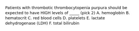 Patients with thrombotic thrombocytopenia purpura should be expected to have HIGH levels of _____ (pick 2) A. hemoglobin B. hematocrit C. red blood cells D. platelets E. lactate dehydrogenase (LDH) F. total bilirubin