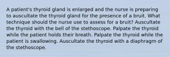 A patient's thyroid gland is enlarged and the nurse is preparing to auscultate the thyroid gland for the presence of a bruit. What technique should the nurse use to assess for a bruit? Auscultate the thyroid with the bell of the stethoscope. Palpate the thyroid while the patient holds their breath. Palpate the thyroid while the patient is swallowing. Auscultate the thyroid with a diaphragm of the stethoscope.