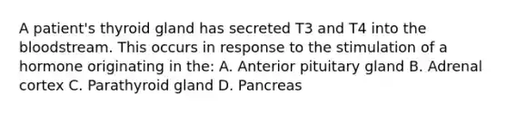 A patient's thyroid gland has secreted T3 and T4 into the bloodstream. This occurs in response to the stimulation of a hormone originating in the: A. Anterior pituitary gland B. Adrenal cortex C. Parathyroid gland D. Pancreas